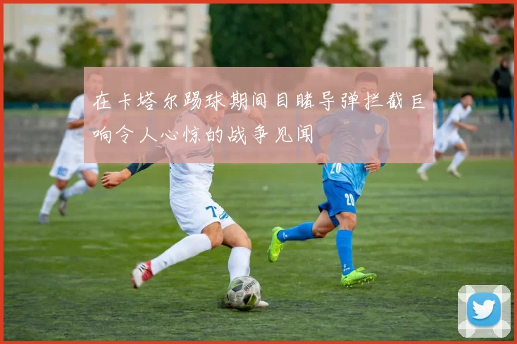 在卡塔尔踢球期间目睹导弹拦截巨响令人心惊的战争见闻