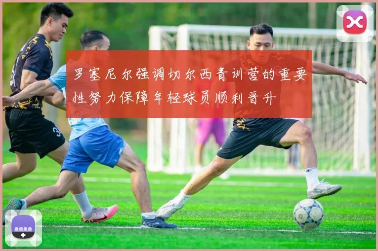 罗塞尼尔强调切尔西青训营的重要性努力保障年轻球员顺利晋升