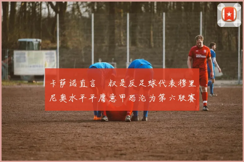 卡萨诺直言囧叔是反足球代表穆里尼奥水平平庸意甲恐沦为第六联赛