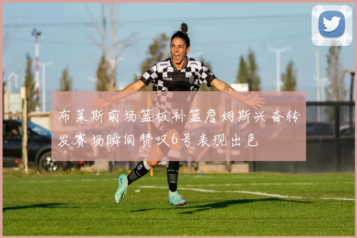 布莱斯前场篮板补篮詹姆斯兴奋转发赛场瞬间赞叹6号表现出色