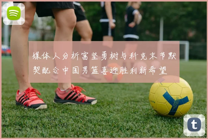 媒体人分析富坚勇树与科克末节默契配合中国男篮喜迎胜利新希望