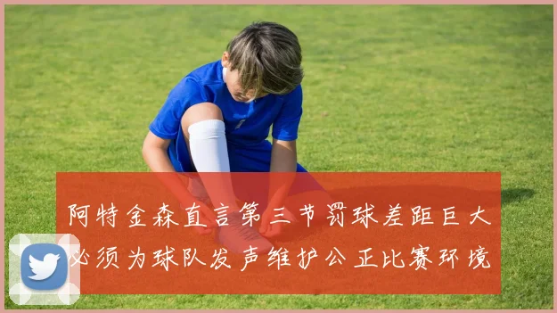 阿特金森直言第三节罚球差距巨大必须为球队发声维护公正比赛环境