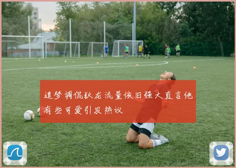 追梦调侃狄龙流量依旧强大直言他有些可爱引发热议