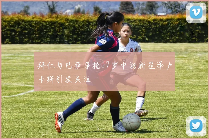 拜仁与巴萨争抢17岁中场新星泽卢卡斯引发关注