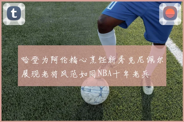 哈登为阿伦精心烹饪新秀克尼佩尔展现老将风范如同NBA十年老兵