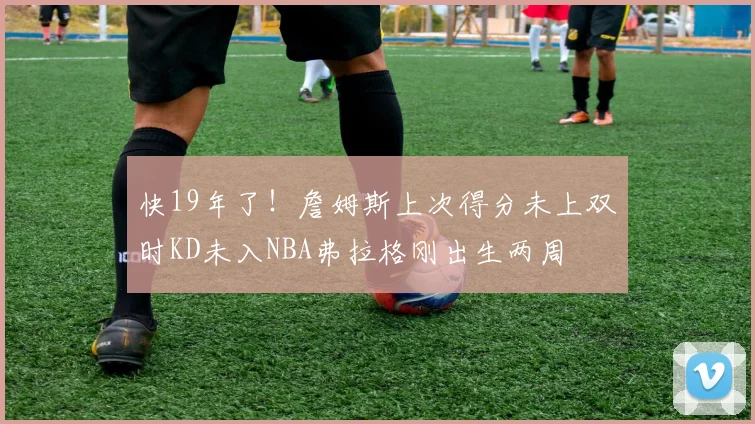 快19年了！詹姆斯上次得分未上双时KD未入NBA弗拉格刚出生两周