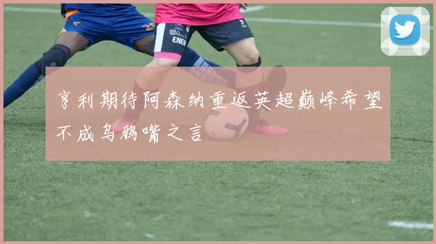 亨利期待阿森纳重返英超巅峰希望不成乌鸦嘴之言