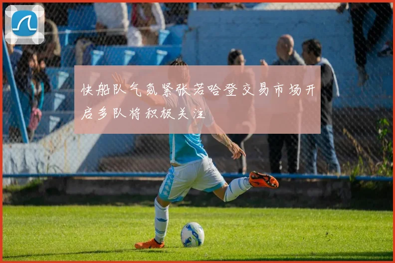 快船队气氛紧张若哈登交易市场开启多队将积极关注