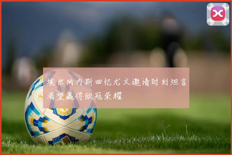 埃尔纳内斯回忆尤文邀请时刻坦言渴望赢得欧冠荣耀