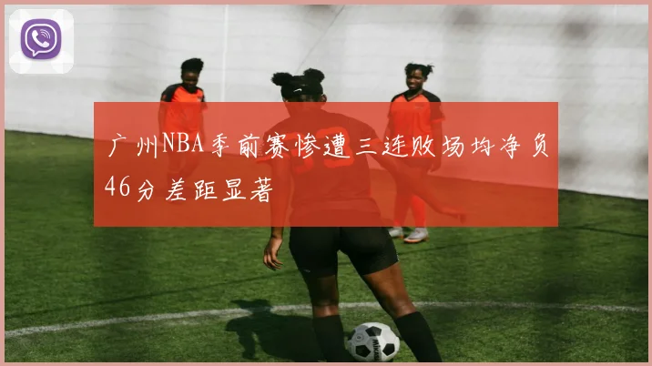 广州NBA季前赛惨遭三连败场均净负46分差距显著