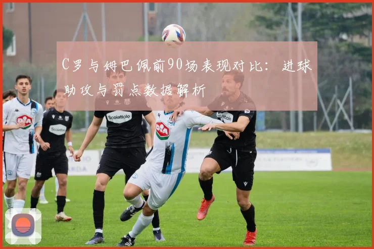 C罗与姆巴佩前90场表现对比：进球助攻与罚点数据解析