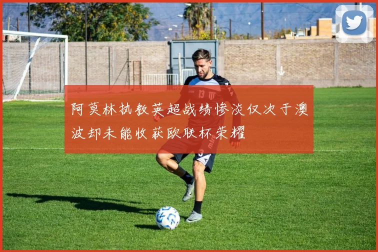 阿莫林执教英超战绩惨淡仅次于澳波却未能收获欧联杯荣耀