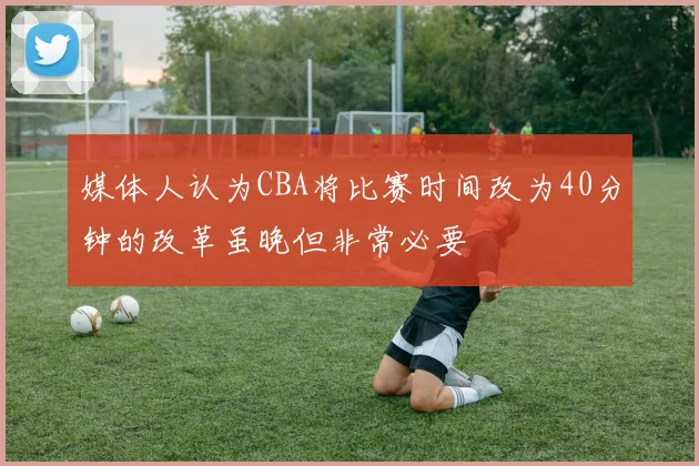 媒体人认为CBA将比赛时间改为40分钟的改革虽晚但非常必要