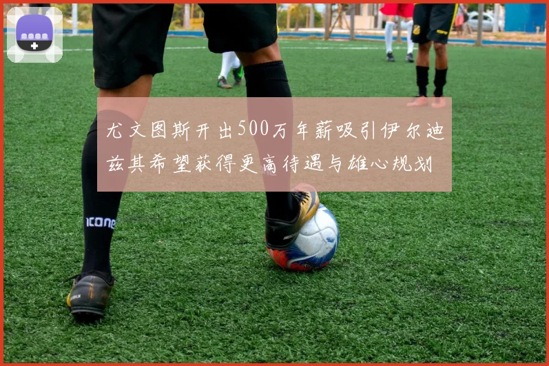 尤文图斯开出500万年薪吸引伊尔迪兹其希望获得更高待遇与雄心规划