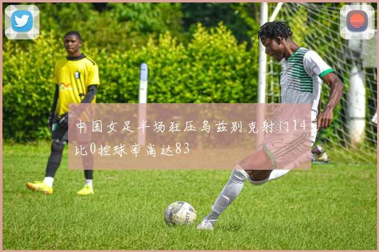 中国女足半场狂压乌兹别克射门14比0控球率高达83