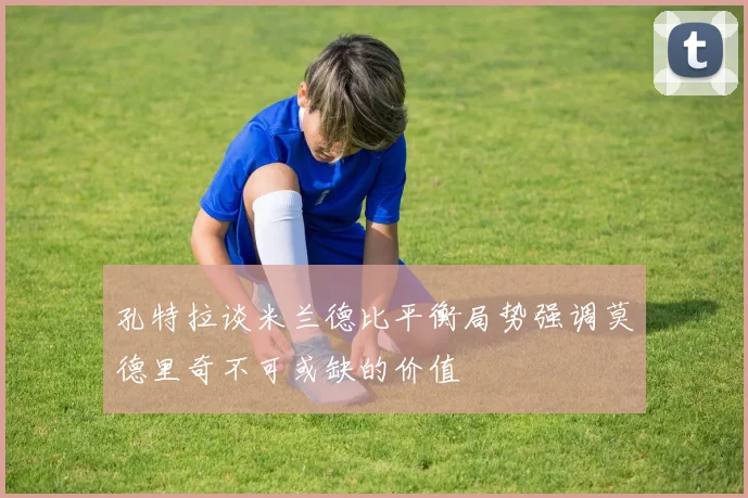 孔特拉谈米兰德比平衡局势强调莫德里奇不可或缺的价值