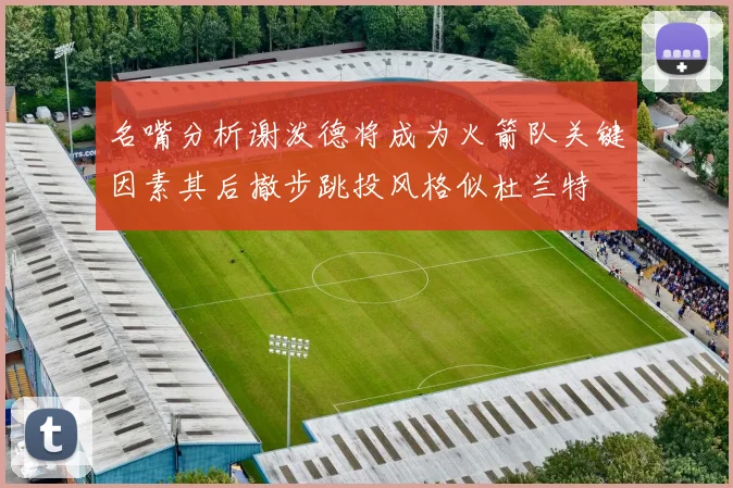 名嘴分析谢泼德将成为火箭队关键因素其后撤步跳投风格似杜兰特
