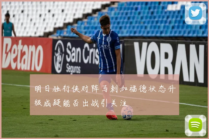 明日独行侠对阵马刺加福德状态升级成疑能否出战引关注