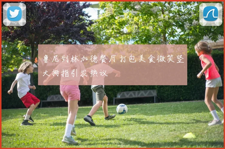 鲁尼到林加德餐厅打包美食微笑竖大拇指引发热议