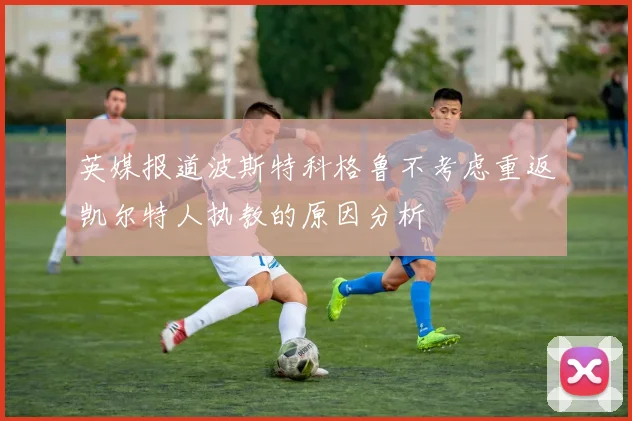 英媒报道波斯特科格鲁不考虑重返凯尔特人执教的原因分析