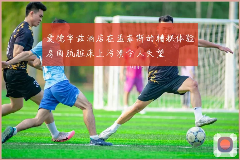 爱德华兹酒店在孟菲斯的糟糕体验房间肮脏床上污渍令人失望