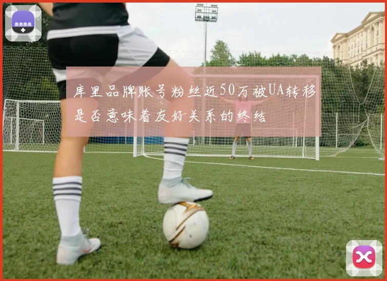 库里品牌账号粉丝近50万被UA转移是否意味着友好关系的终结