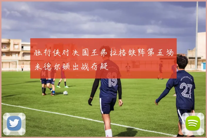 独行侠对决国王弗拉格缺阵第五场米德尔顿出战存疑